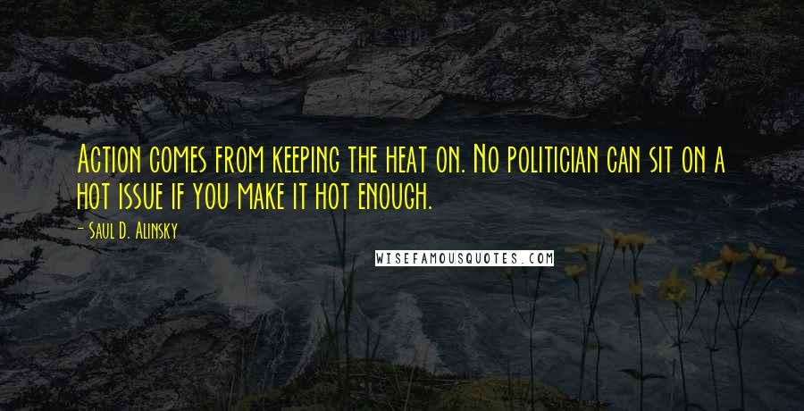 Saul D. Alinsky Quotes: Action comes from keeping the heat on. No politician can sit on a hot issue if you make it hot enough.