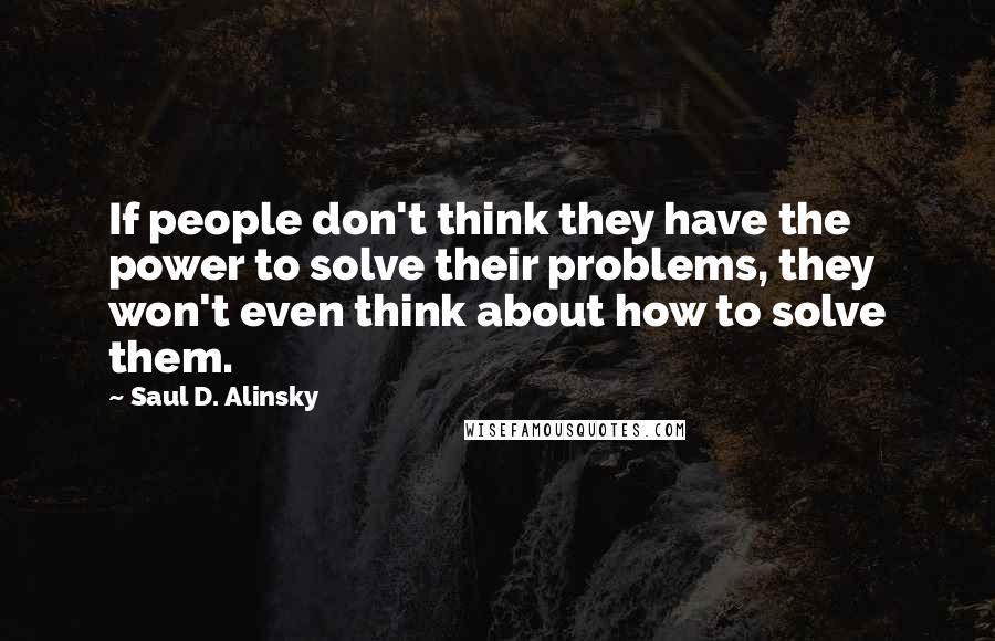 Saul D. Alinsky Quotes: If people don't think they have the power to solve their problems, they won't even think about how to solve them.