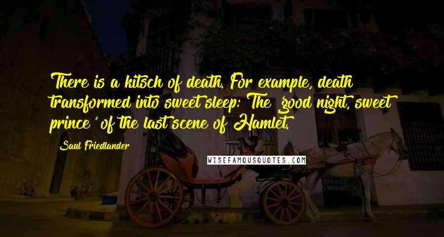 Saul Friedlander Quotes: There is a kitsch of death. For example, death transformed into sweet sleep: The 'good night, sweet prince' of the last scene of Hamlet.