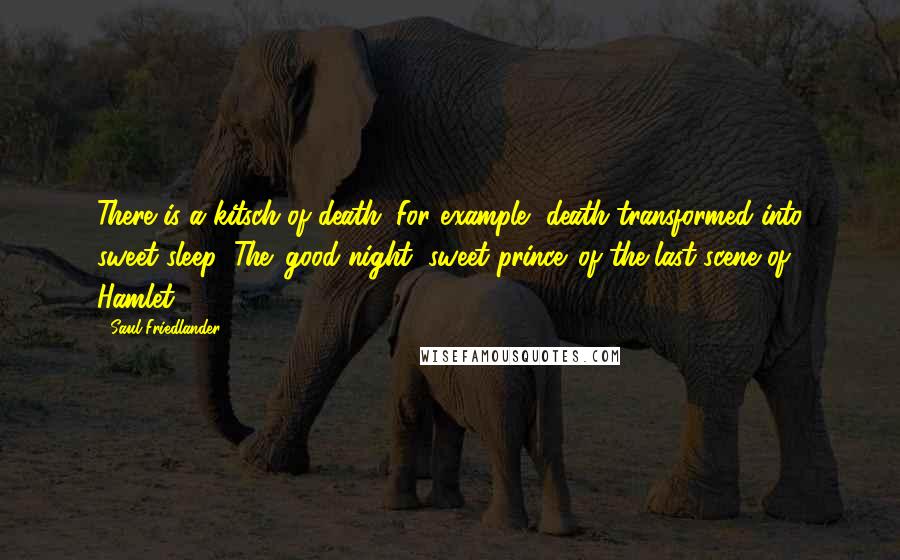 Saul Friedlander Quotes: There is a kitsch of death. For example, death transformed into sweet sleep: The 'good night, sweet prince' of the last scene of Hamlet.