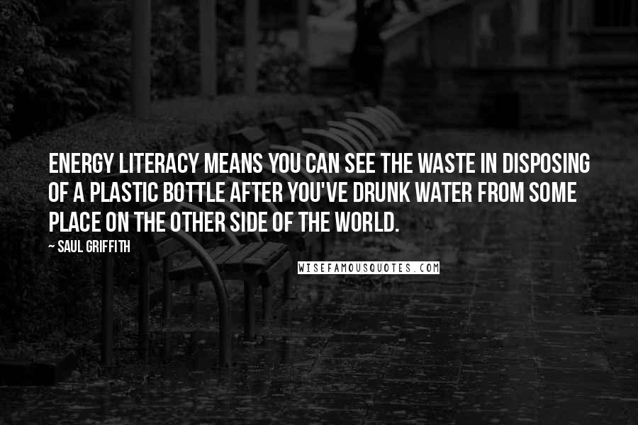 Saul Griffith Quotes: Energy literacy means you can see the waste in disposing of a plastic bottle after you've drunk water from some place on the other side of the world.