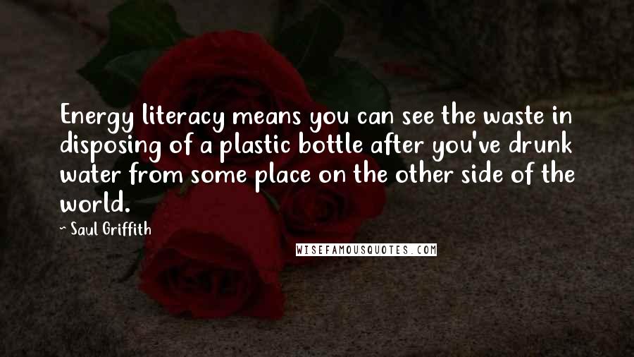 Saul Griffith Quotes: Energy literacy means you can see the waste in disposing of a plastic bottle after you've drunk water from some place on the other side of the world.
