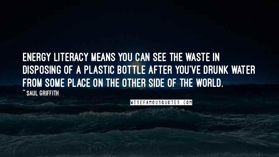 Saul Griffith Quotes: Energy literacy means you can see the waste in disposing of a plastic bottle after you've drunk water from some place on the other side of the world.