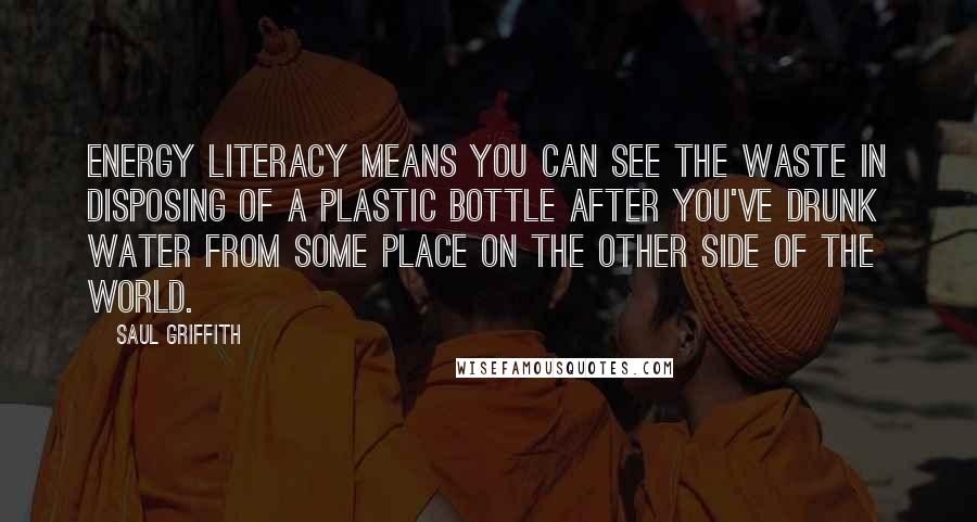 Saul Griffith Quotes: Energy literacy means you can see the waste in disposing of a plastic bottle after you've drunk water from some place on the other side of the world.