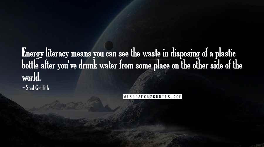 Saul Griffith Quotes: Energy literacy means you can see the waste in disposing of a plastic bottle after you've drunk water from some place on the other side of the world.