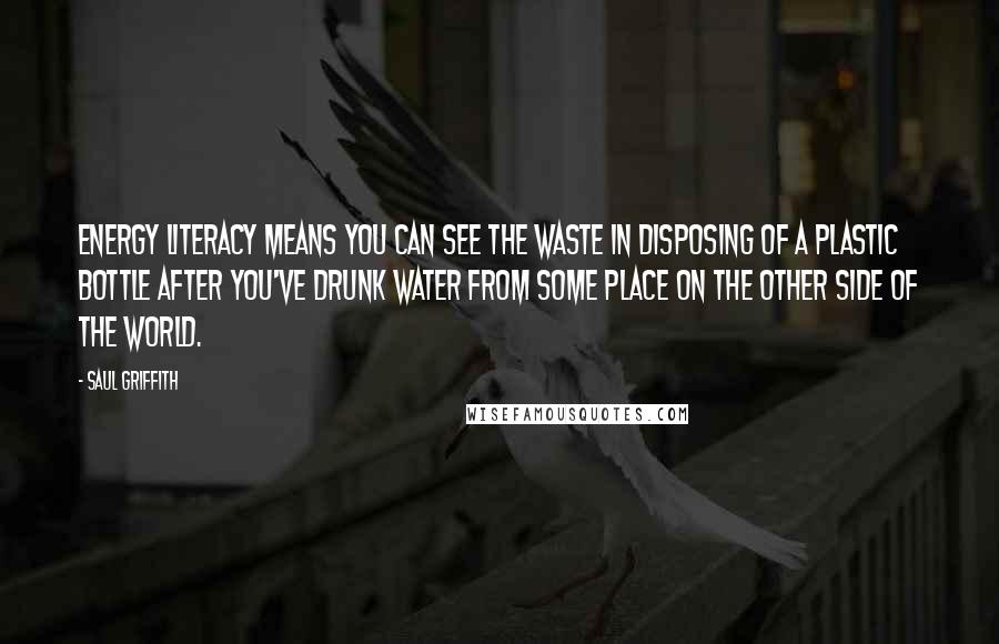 Saul Griffith Quotes: Energy literacy means you can see the waste in disposing of a plastic bottle after you've drunk water from some place on the other side of the world.