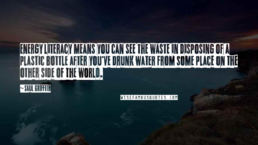 Saul Griffith Quotes: Energy literacy means you can see the waste in disposing of a plastic bottle after you've drunk water from some place on the other side of the world.