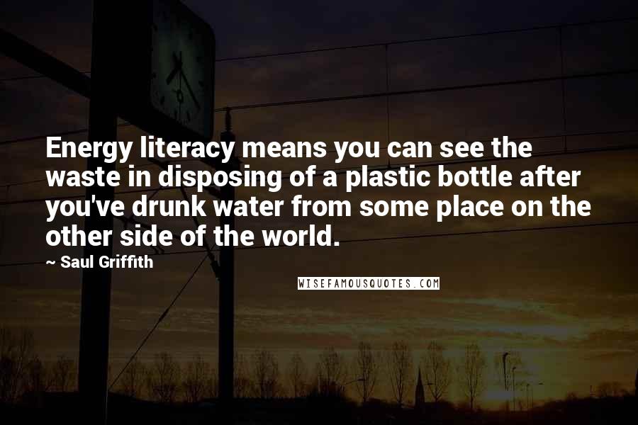 Saul Griffith Quotes: Energy literacy means you can see the waste in disposing of a plastic bottle after you've drunk water from some place on the other side of the world.