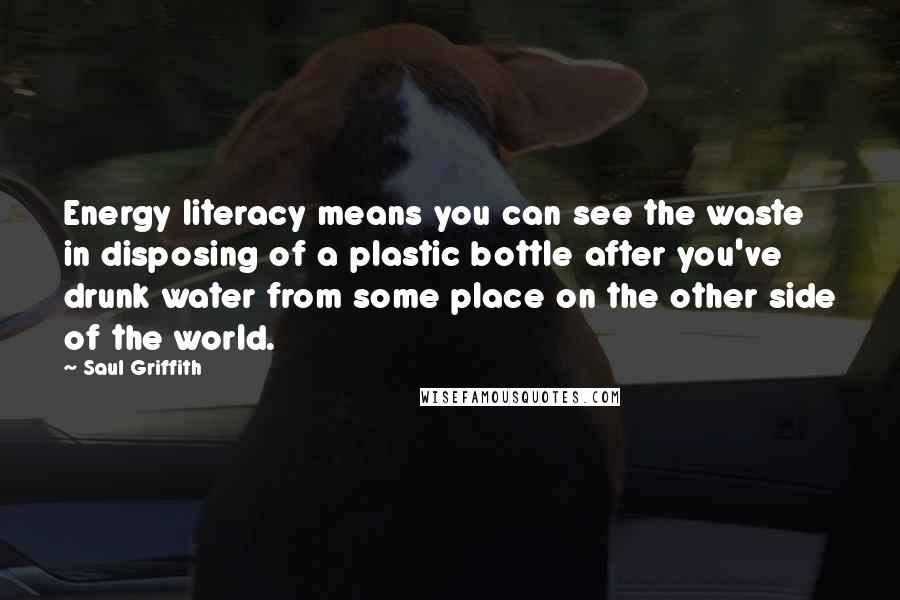 Saul Griffith Quotes: Energy literacy means you can see the waste in disposing of a plastic bottle after you've drunk water from some place on the other side of the world.