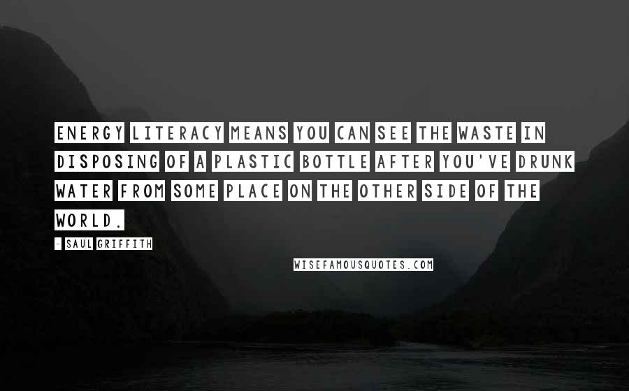 Saul Griffith Quotes: Energy literacy means you can see the waste in disposing of a plastic bottle after you've drunk water from some place on the other side of the world.