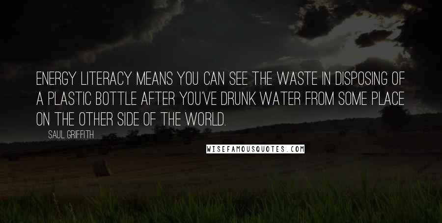 Saul Griffith Quotes: Energy literacy means you can see the waste in disposing of a plastic bottle after you've drunk water from some place on the other side of the world.