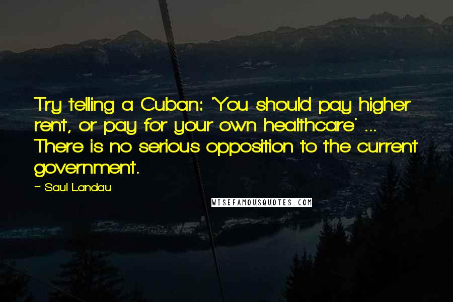 Saul Landau Quotes: Try telling a Cuban: 'You should pay higher rent, or pay for your own healthcare' ... There is no serious opposition to the current government.