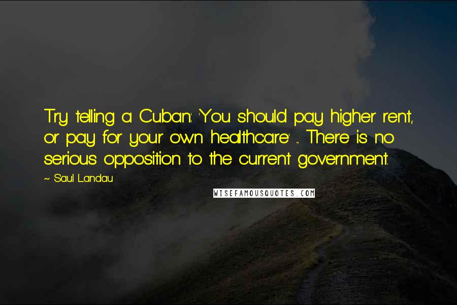 Saul Landau Quotes: Try telling a Cuban: 'You should pay higher rent, or pay for your own healthcare' ... There is no serious opposition to the current government.