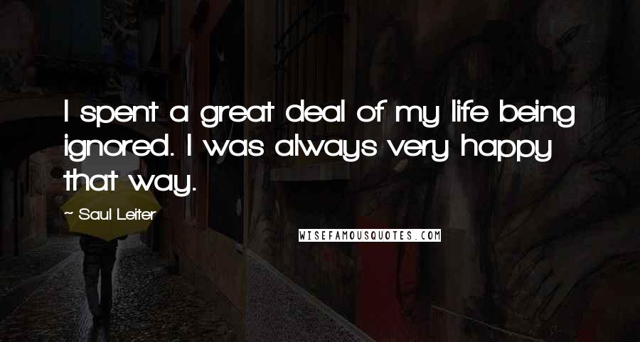 Saul Leiter Quotes: I spent a great deal of my life being ignored. I was always very happy that way.