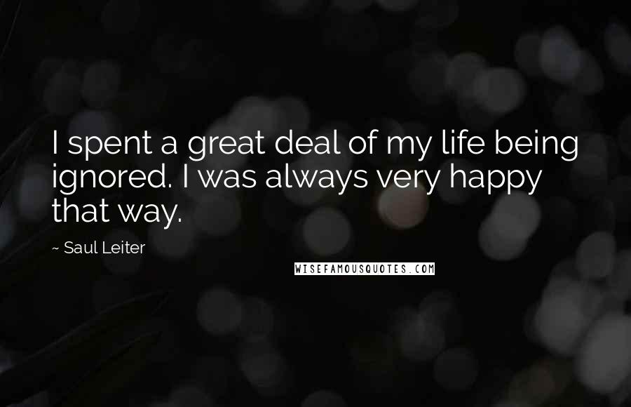 Saul Leiter Quotes: I spent a great deal of my life being ignored. I was always very happy that way.