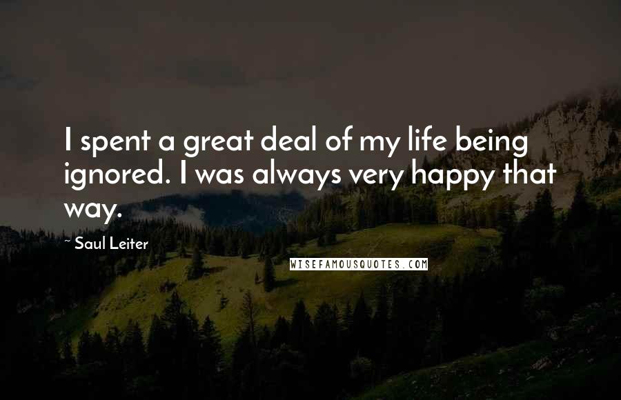 Saul Leiter Quotes: I spent a great deal of my life being ignored. I was always very happy that way.