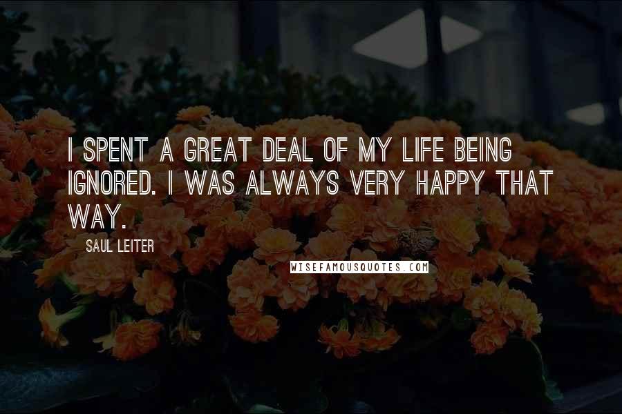 Saul Leiter Quotes: I spent a great deal of my life being ignored. I was always very happy that way.