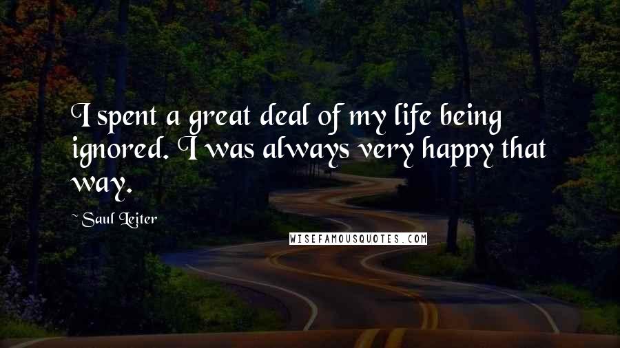 Saul Leiter Quotes: I spent a great deal of my life being ignored. I was always very happy that way.