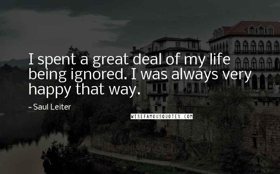 Saul Leiter Quotes: I spent a great deal of my life being ignored. I was always very happy that way.