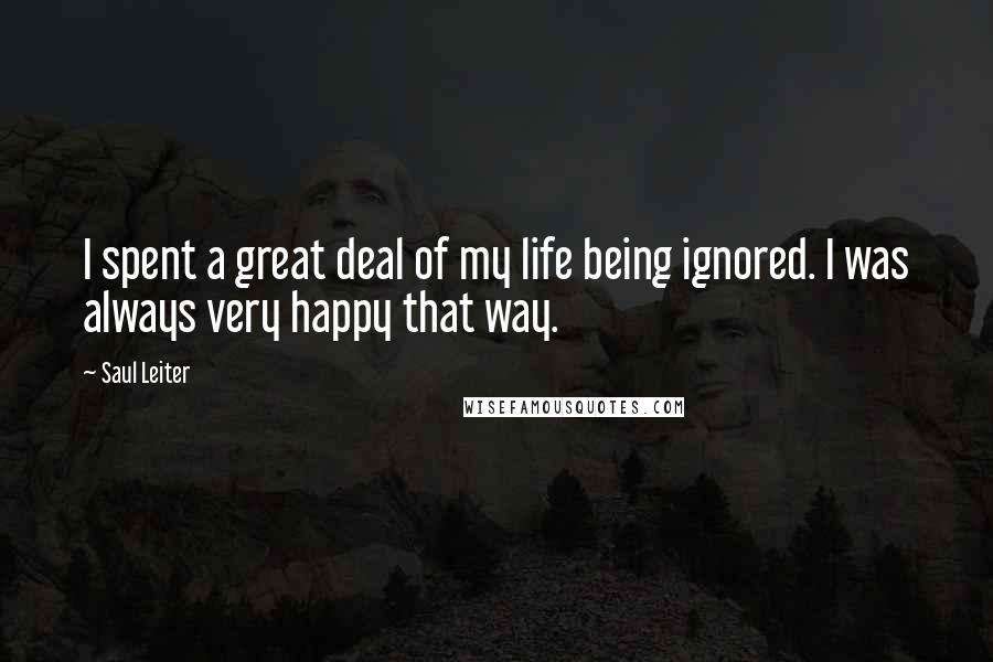 Saul Leiter Quotes: I spent a great deal of my life being ignored. I was always very happy that way.