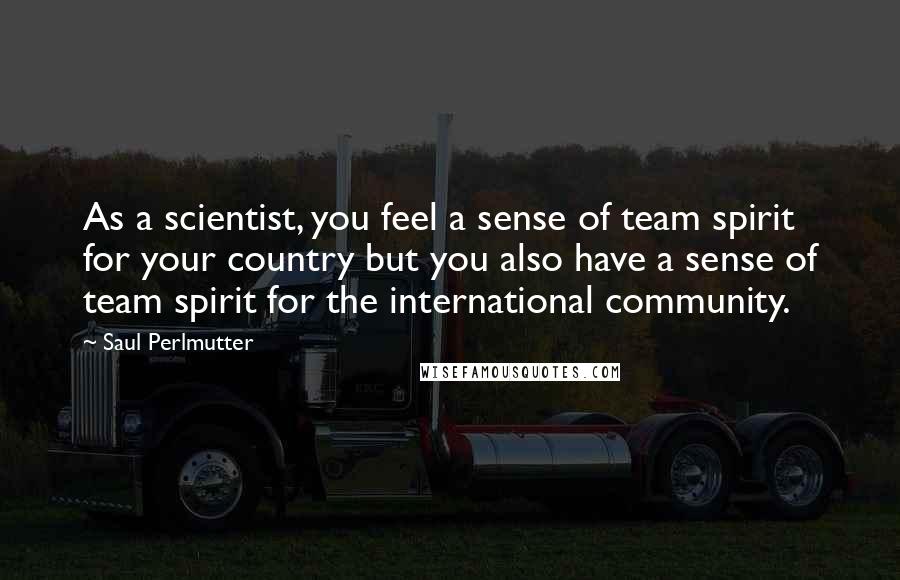 Saul Perlmutter Quotes: As a scientist, you feel a sense of team spirit for your country but you also have a sense of team spirit for the international community.