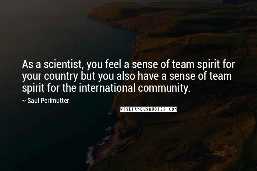 Saul Perlmutter Quotes: As a scientist, you feel a sense of team spirit for your country but you also have a sense of team spirit for the international community.