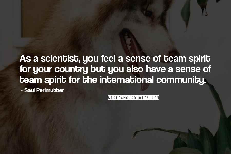 Saul Perlmutter Quotes: As a scientist, you feel a sense of team spirit for your country but you also have a sense of team spirit for the international community.