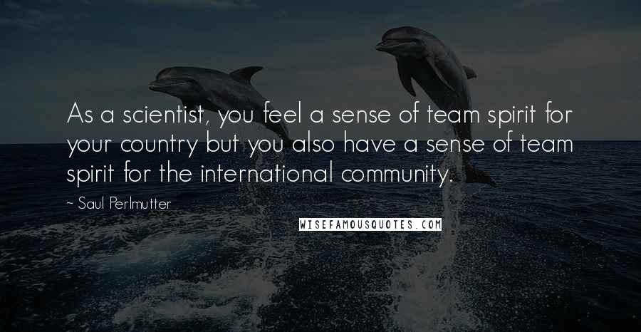 Saul Perlmutter Quotes: As a scientist, you feel a sense of team spirit for your country but you also have a sense of team spirit for the international community.