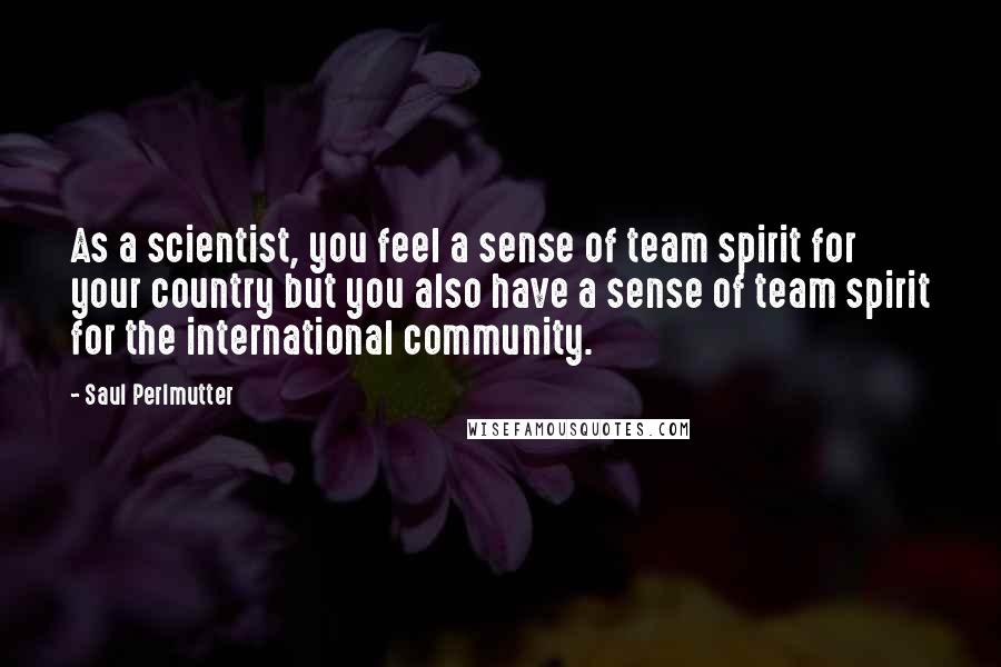 Saul Perlmutter Quotes: As a scientist, you feel a sense of team spirit for your country but you also have a sense of team spirit for the international community.