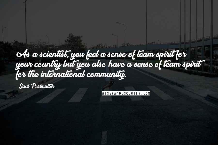 Saul Perlmutter Quotes: As a scientist, you feel a sense of team spirit for your country but you also have a sense of team spirit for the international community.