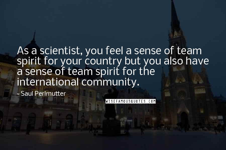 Saul Perlmutter Quotes: As a scientist, you feel a sense of team spirit for your country but you also have a sense of team spirit for the international community.
