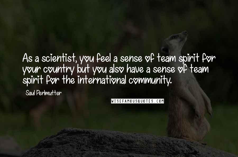 Saul Perlmutter Quotes: As a scientist, you feel a sense of team spirit for your country but you also have a sense of team spirit for the international community.
