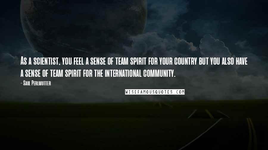 Saul Perlmutter Quotes: As a scientist, you feel a sense of team spirit for your country but you also have a sense of team spirit for the international community.
