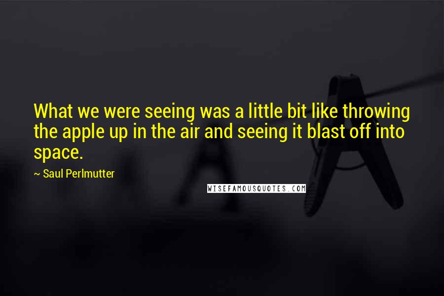 Saul Perlmutter Quotes: What we were seeing was a little bit like throwing the apple up in the air and seeing it blast off into space.