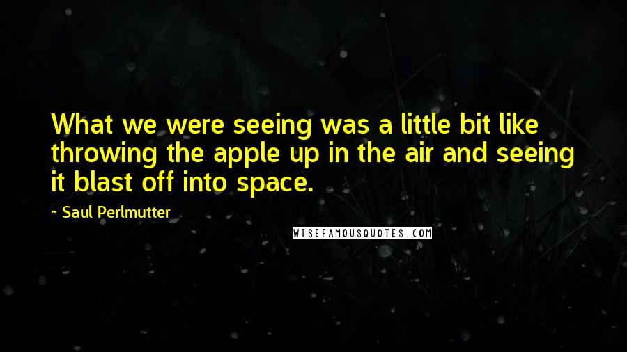 Saul Perlmutter Quotes: What we were seeing was a little bit like throwing the apple up in the air and seeing it blast off into space.