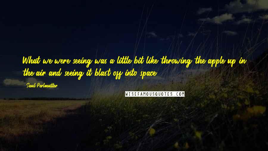 Saul Perlmutter Quotes: What we were seeing was a little bit like throwing the apple up in the air and seeing it blast off into space.