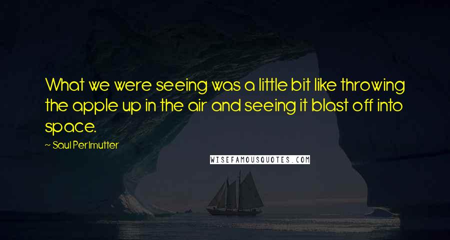 Saul Perlmutter Quotes: What we were seeing was a little bit like throwing the apple up in the air and seeing it blast off into space.