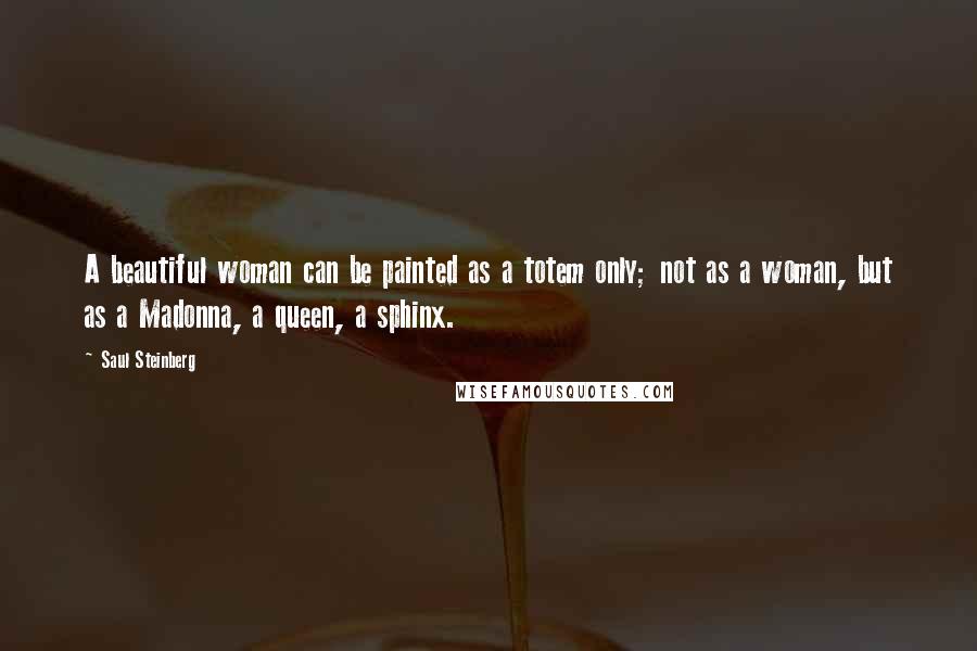 Saul Steinberg Quotes: A beautiful woman can be painted as a totem only; not as a woman, but as a Madonna, a queen, a sphinx.