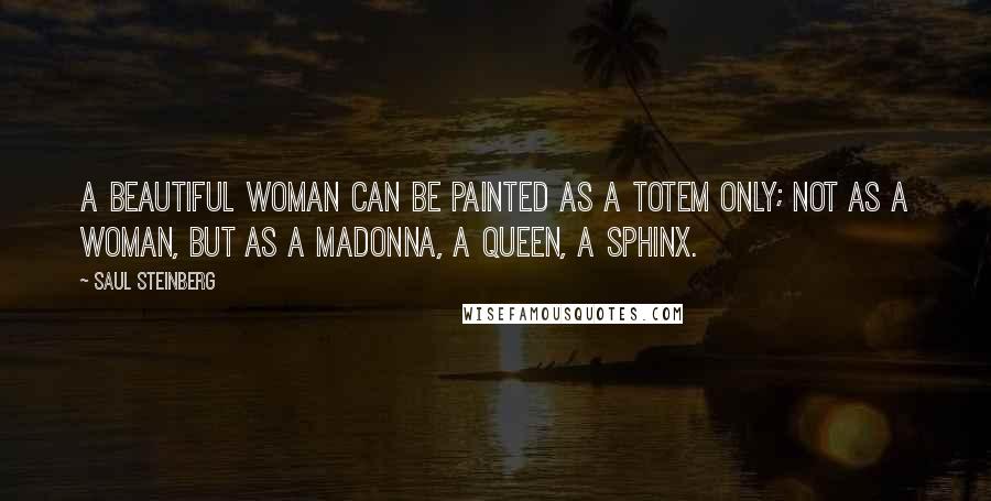 Saul Steinberg Quotes: A beautiful woman can be painted as a totem only; not as a woman, but as a Madonna, a queen, a sphinx.