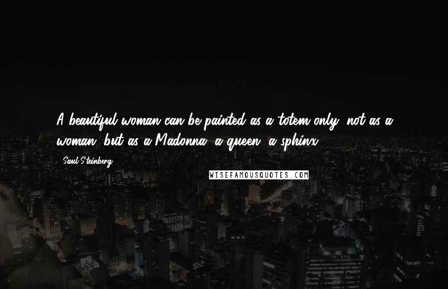 Saul Steinberg Quotes: A beautiful woman can be painted as a totem only; not as a woman, but as a Madonna, a queen, a sphinx.