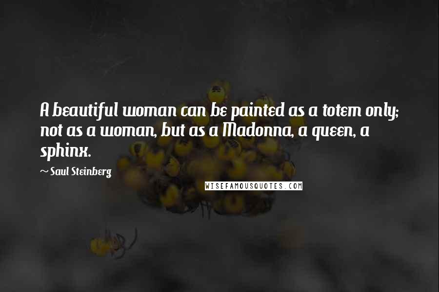 Saul Steinberg Quotes: A beautiful woman can be painted as a totem only; not as a woman, but as a Madonna, a queen, a sphinx.