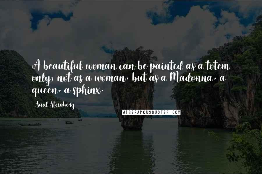 Saul Steinberg Quotes: A beautiful woman can be painted as a totem only; not as a woman, but as a Madonna, a queen, a sphinx.