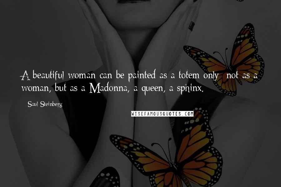 Saul Steinberg Quotes: A beautiful woman can be painted as a totem only; not as a woman, but as a Madonna, a queen, a sphinx.