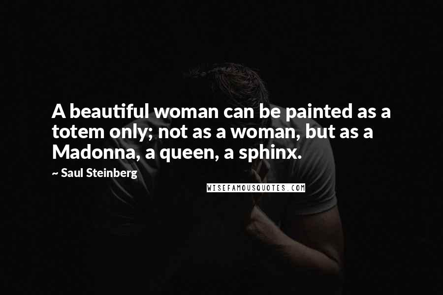 Saul Steinberg Quotes: A beautiful woman can be painted as a totem only; not as a woman, but as a Madonna, a queen, a sphinx.