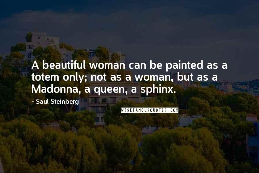 Saul Steinberg Quotes: A beautiful woman can be painted as a totem only; not as a woman, but as a Madonna, a queen, a sphinx.