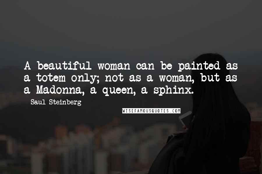 Saul Steinberg Quotes: A beautiful woman can be painted as a totem only; not as a woman, but as a Madonna, a queen, a sphinx.