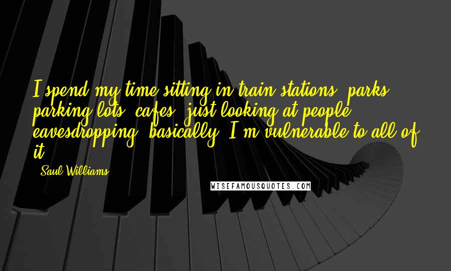 Saul Williams Quotes: I spend my time sitting in train stations, parks, parking lots, cafes, just looking at people - eavesdropping, basically. I'm vulnerable to all of it.