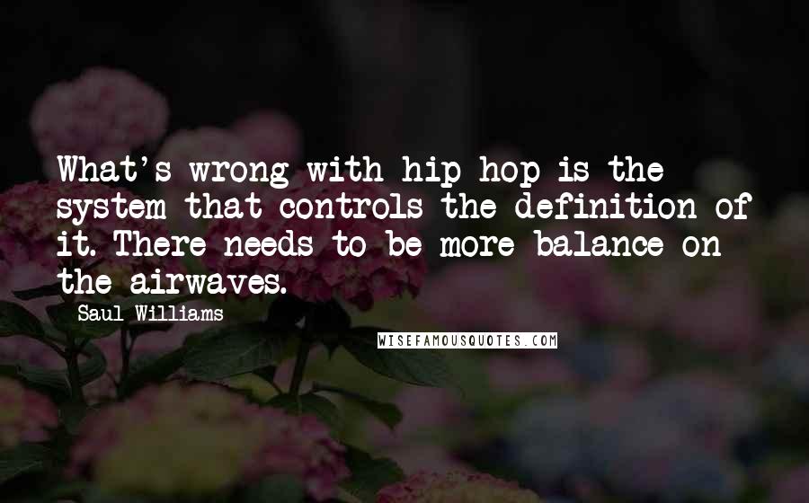 Saul Williams Quotes: What's wrong with hip-hop is the system that controls the definition of it. There needs to be more balance on the airwaves.