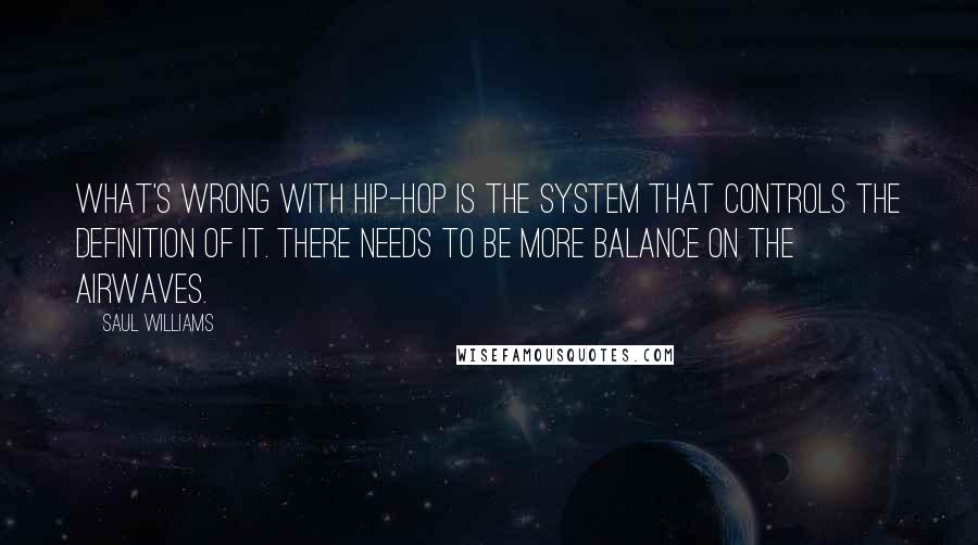 Saul Williams Quotes: What's wrong with hip-hop is the system that controls the definition of it. There needs to be more balance on the airwaves.