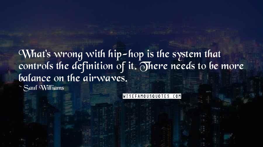 Saul Williams Quotes: What's wrong with hip-hop is the system that controls the definition of it. There needs to be more balance on the airwaves.